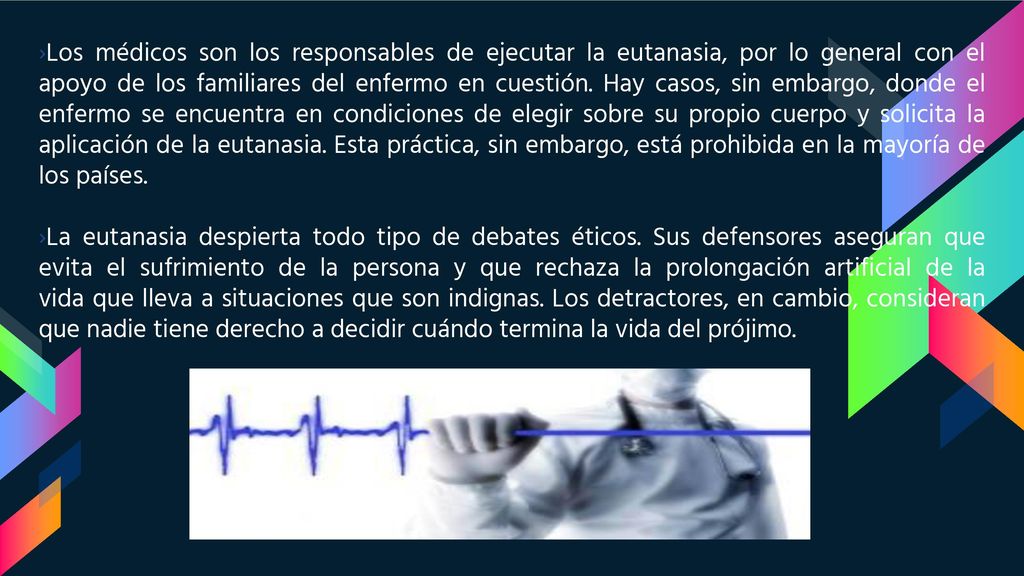 Los médicos son los responsables de ejecutar la eutanasia, por lo general con el apoyo de los familiares del enfermo en cuestión. Hay casos, sin embargo, donde el enfermo se encuentra en condiciones de elegir sobre su propio cuerpo y solicita la aplicación de la eutanasia. Esta práctica, sin embargo, está prohibida en la mayoría de los países.