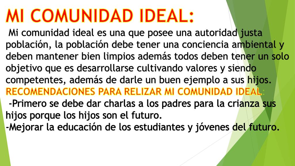 MI COMUNIDAD IDEAL: Mi comunidad ideal es una que posee una autoridad justa población, la población debe tener una conciencia ambiental y deben mantener bien limpios además todos deben tener un solo objetivo que es desarrollarse cultivando valores y siendo competentes, además de darle un buen ejemplo a sus hijos.