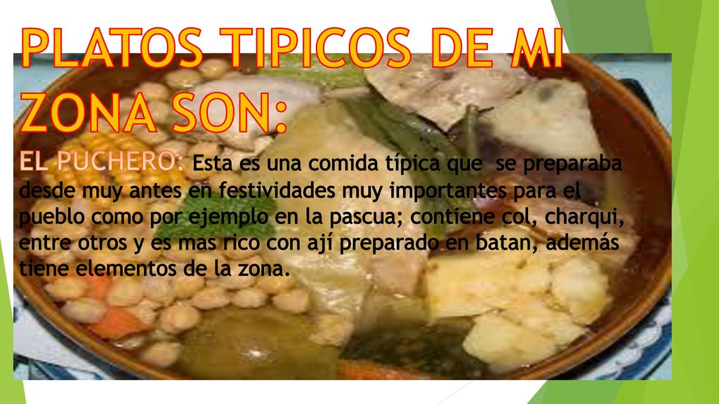 PLATOS TIPICOS DE MI ZONA SON: EL PUCHERO: Esta es una comida típica que se preparaba desde muy antes en festividades muy importantes para el pueblo como por ejemplo en la pascua; contiene col, charqui, entre otros y es mas rico con ají preparado en batan, además tiene elementos de la zona.
