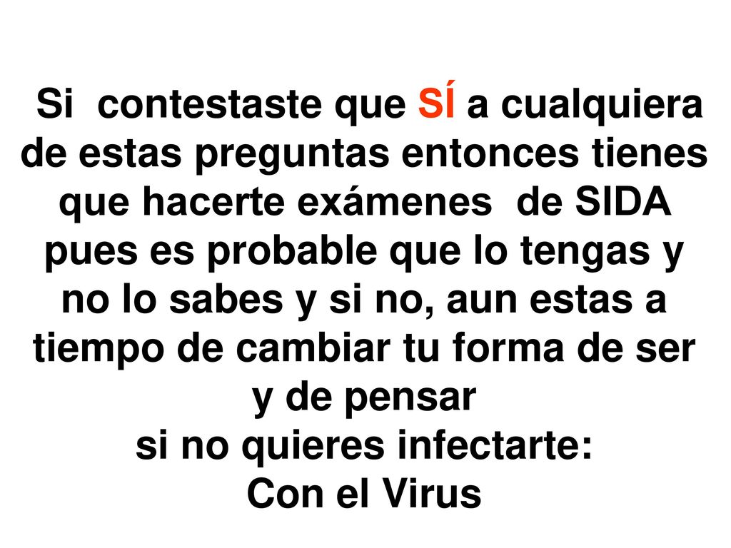 Si contestaste que SÍ a cualquiera de estas preguntas entonces tienes que hacerte exámenes de SIDA pues es probable que lo tengas y no lo sabes y si no, aun estas a tiempo de cambiar tu forma de ser y de pensar si no quieres infectarte: Con el Virus