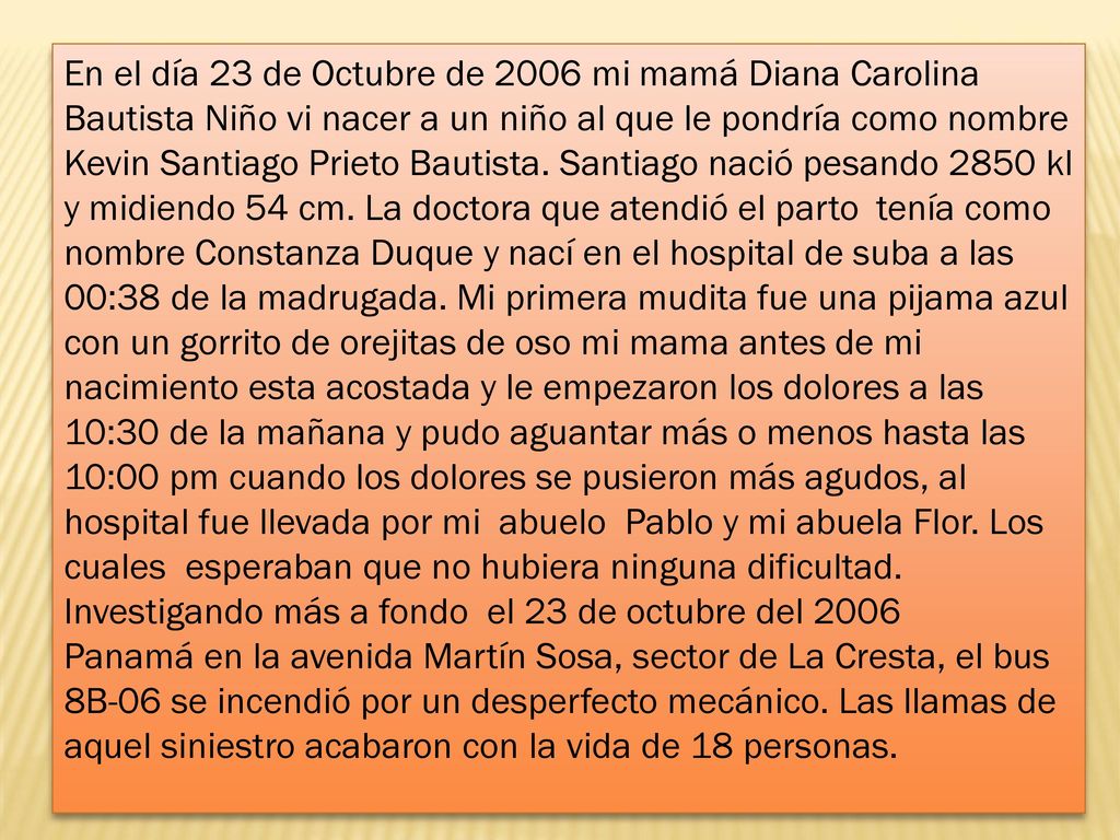 En el día 23 de Octubre de 2006 mi mamá Diana Carolina Bautista Niño vi nacer a un niño al que le pondría como nombre Kevin Santiago Prieto Bautista.
