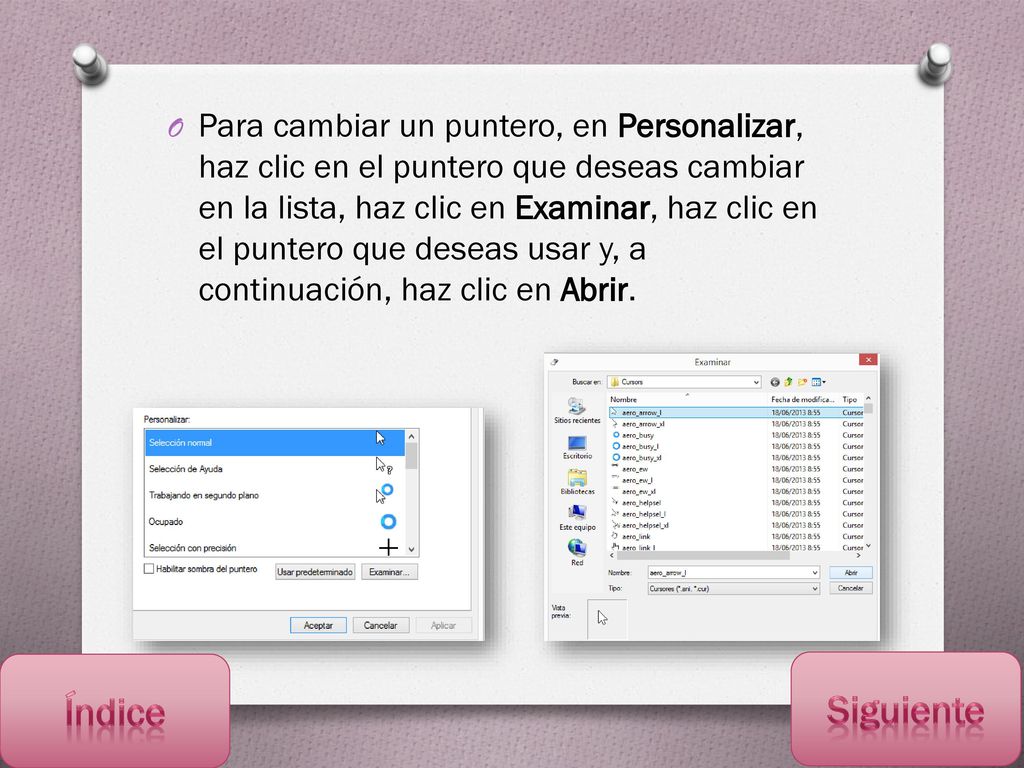 Para cambiar un puntero, en Personalizar, haz clic en el puntero que deseas cambiar en la lista, haz clic en Examinar, haz clic en el puntero que deseas usar y, a continuación, haz clic en Abrir.