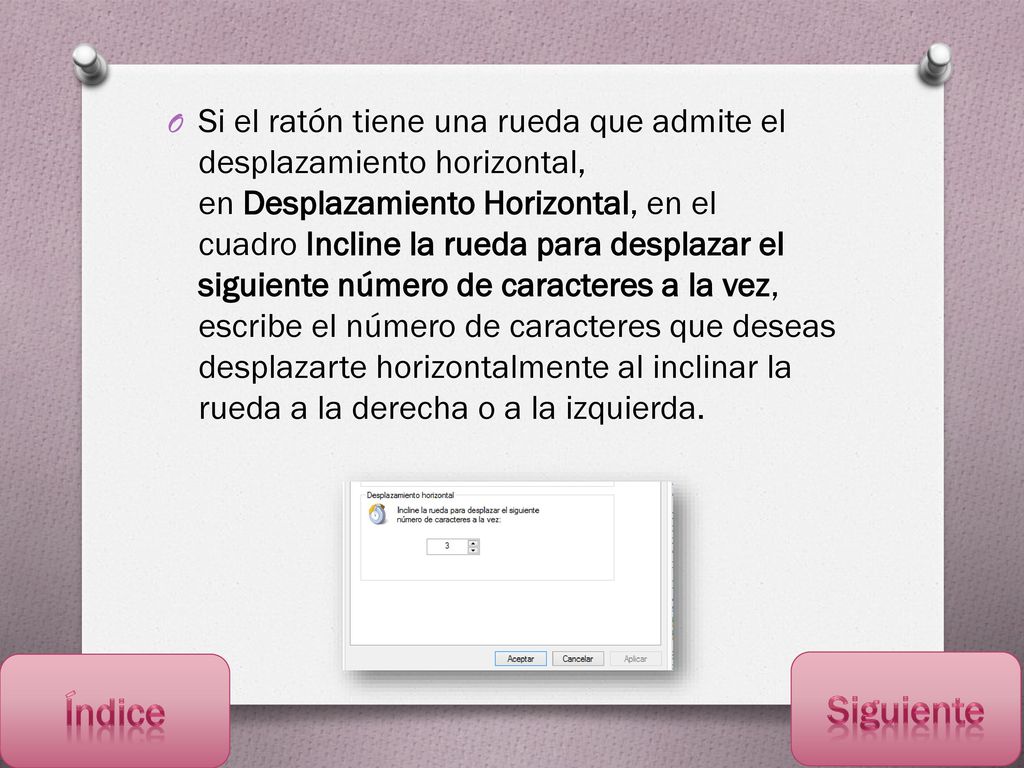 Si el ratón tiene una rueda que admite el desplazamiento horizontal, en Desplazamiento Horizontal, en el cuadro Incline la rueda para desplazar el siguiente número de caracteres a la vez, escribe el número de caracteres que deseas desplazarte horizontalmente al inclinar la rueda a la derecha o a la izquierda.