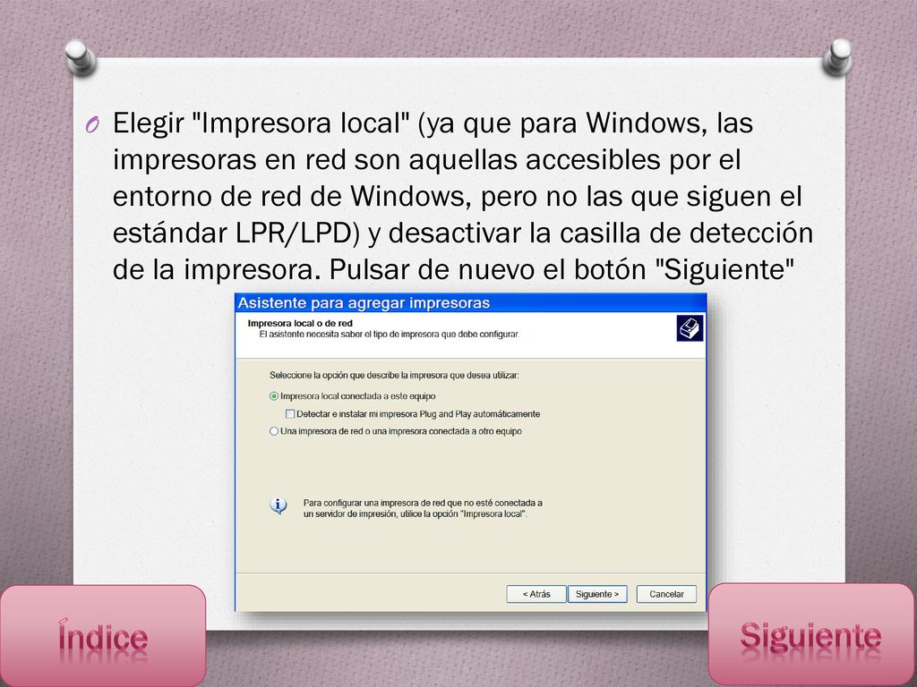 Elegir Impresora local (ya que para Windows, las impresoras en red son aquellas accesibles por el entorno de red de Windows, pero no las que siguen el estándar LPR/LPD) y desactivar la casilla de detección de la impresora. Pulsar de nuevo el botón Siguiente