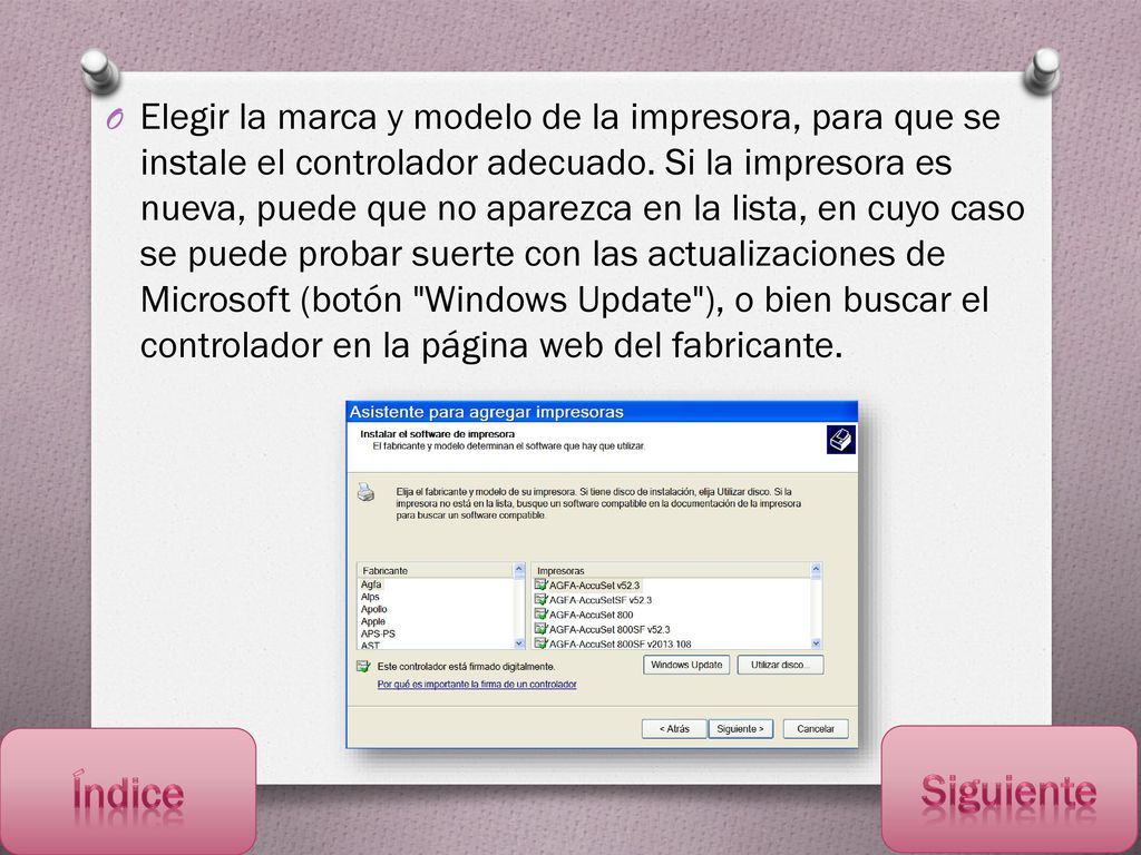 Elegir la marca y modelo de la impresora, para que se instale el controlador adecuado. Si la impresora es nueva, puede que no aparezca en la lista, en cuyo caso se puede probar suerte con las actualizaciones de Microsoft (botón Windows Update ), o bien buscar el controlador en la página web del fabricante.