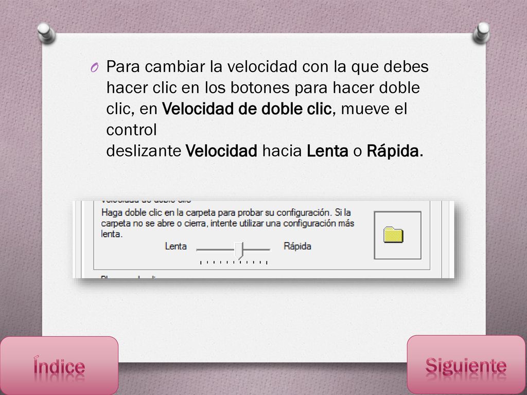 Para cambiar la velocidad con la que debes hacer clic en los botones para hacer doble clic, en Velocidad de doble clic, mueve el control deslizante Velocidad hacia Lenta o Rápida.