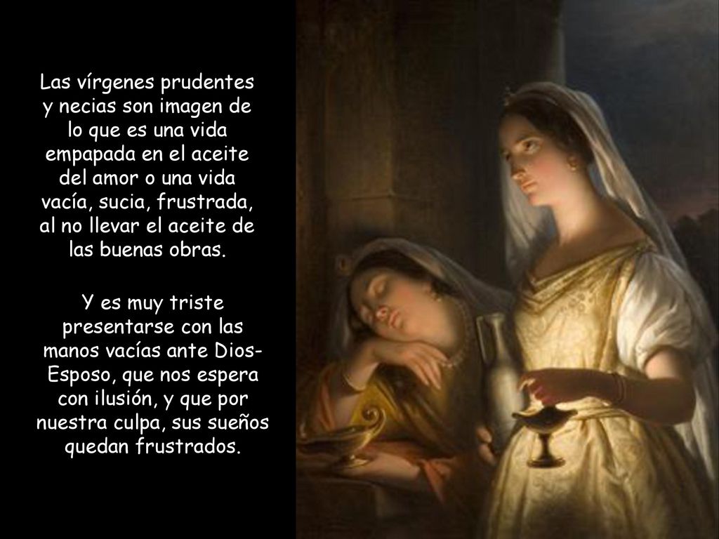 Las vírgenes prudentes y necias son imagen de lo que es una vida empapada en el aceite del amor o una vida vacía, sucia, frustrada, al no llevar el aceite de las buenas obras.