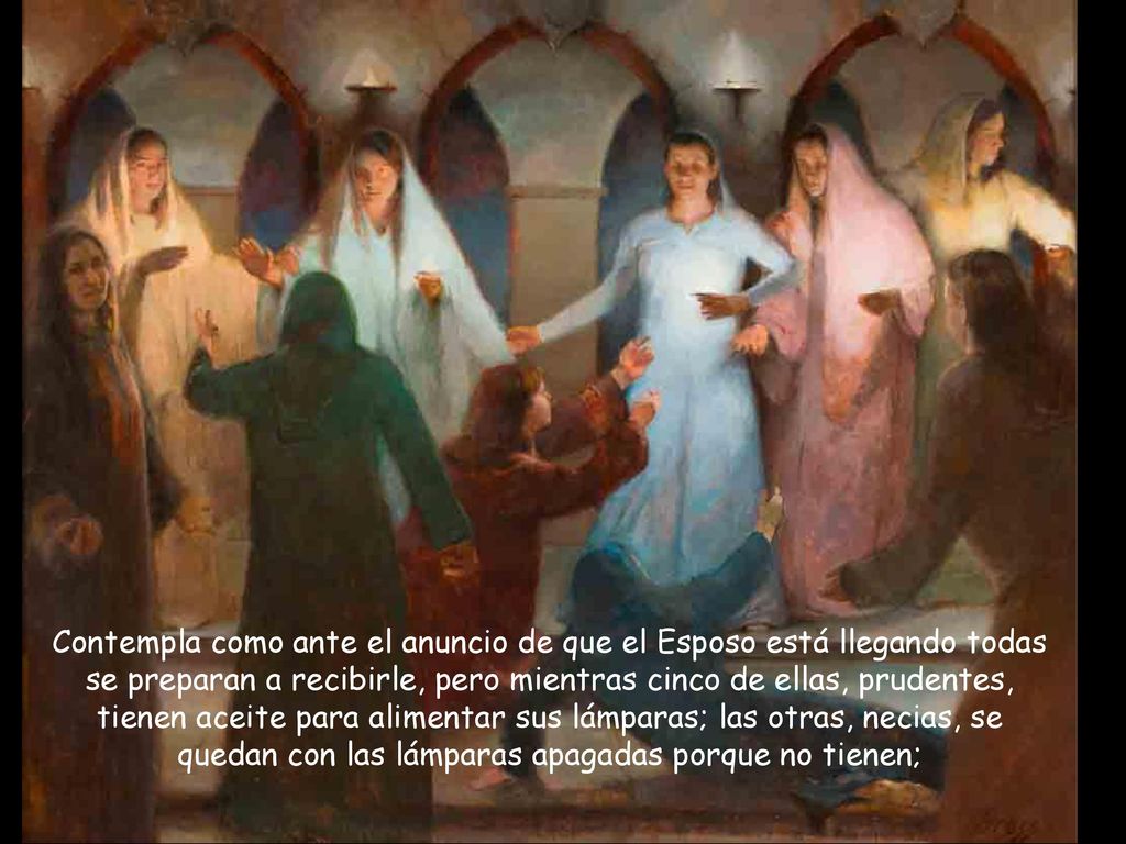 Contempla como ante el anuncio de que el Esposo está llegando todas se preparan a recibirle, pero mientras cinco de ellas, prudentes, tienen aceite para alimentar sus lámparas; las otras, necias, se quedan con las lámparas apagadas porque no tienen;