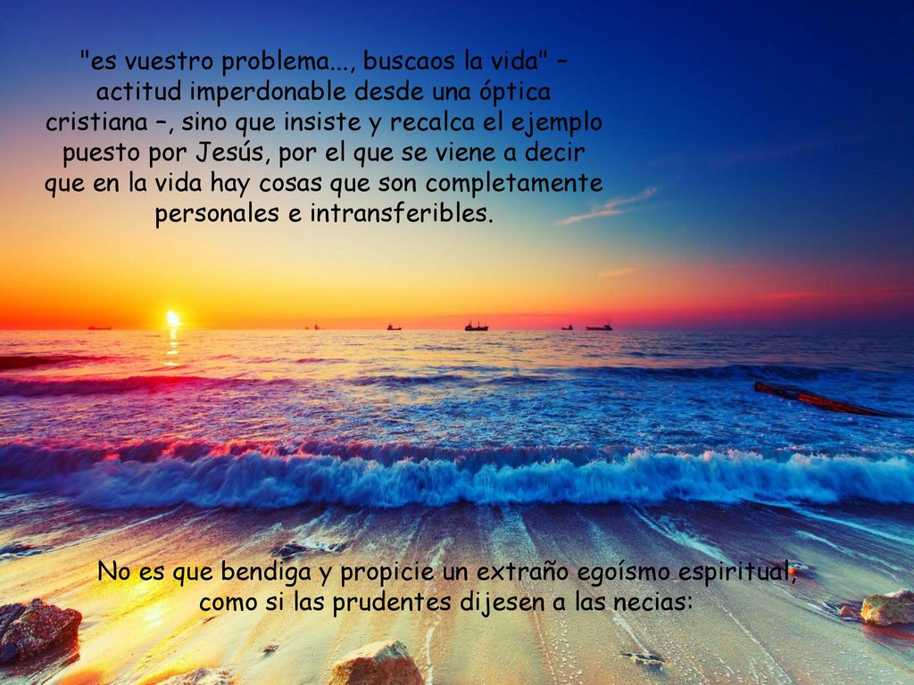 es vuestro pro­blema..., buscaos la vida – actitud imperdonable desde una óptica cristiana –, sino que insiste y recalca el ejemplo puesto por Jesús, por el que se viene a decir que en la vida hay cosas que son completamente personales e intransferibles.