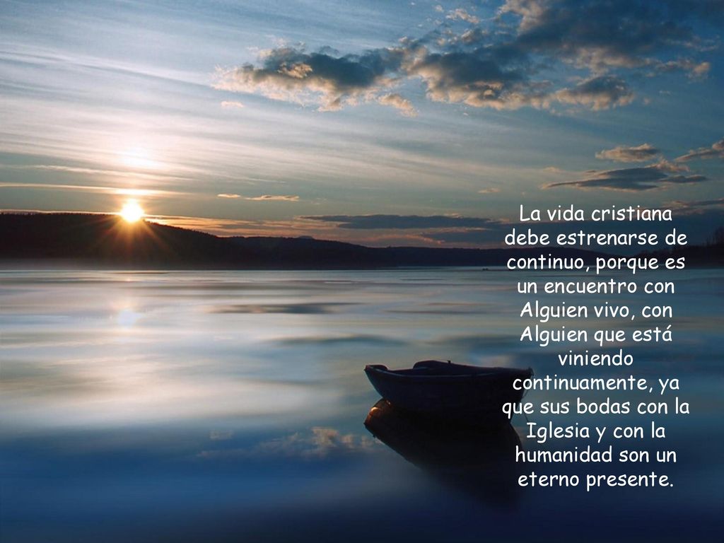 La vida cristiana debe estrenarse de continuo, porque es un encuentro con Alguien vivo, con Alguien que está viniendo continuamente, ya que sus bodas con la Iglesia y con la humanidad son un eterno presente.