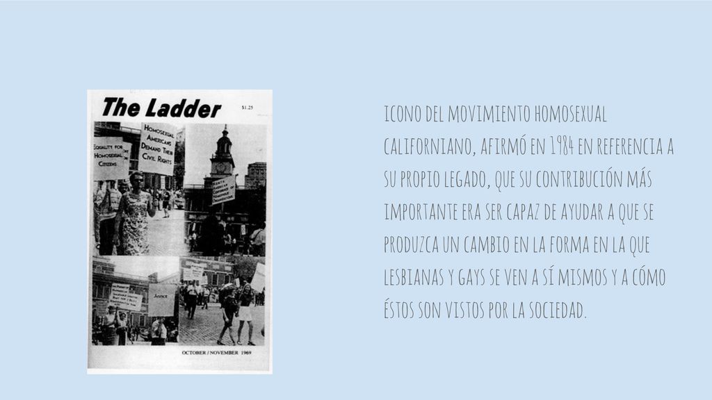 icono del movimiento homosexual californiano, afirmó en 1984 en referencia a su propio legado, que su contribución más importante era ser capaz de ayudar a que se produzca un cambio en la forma en la que lesbianas y gays se ven a sí mismos y a cómo éstos son vistos por la sociedad.