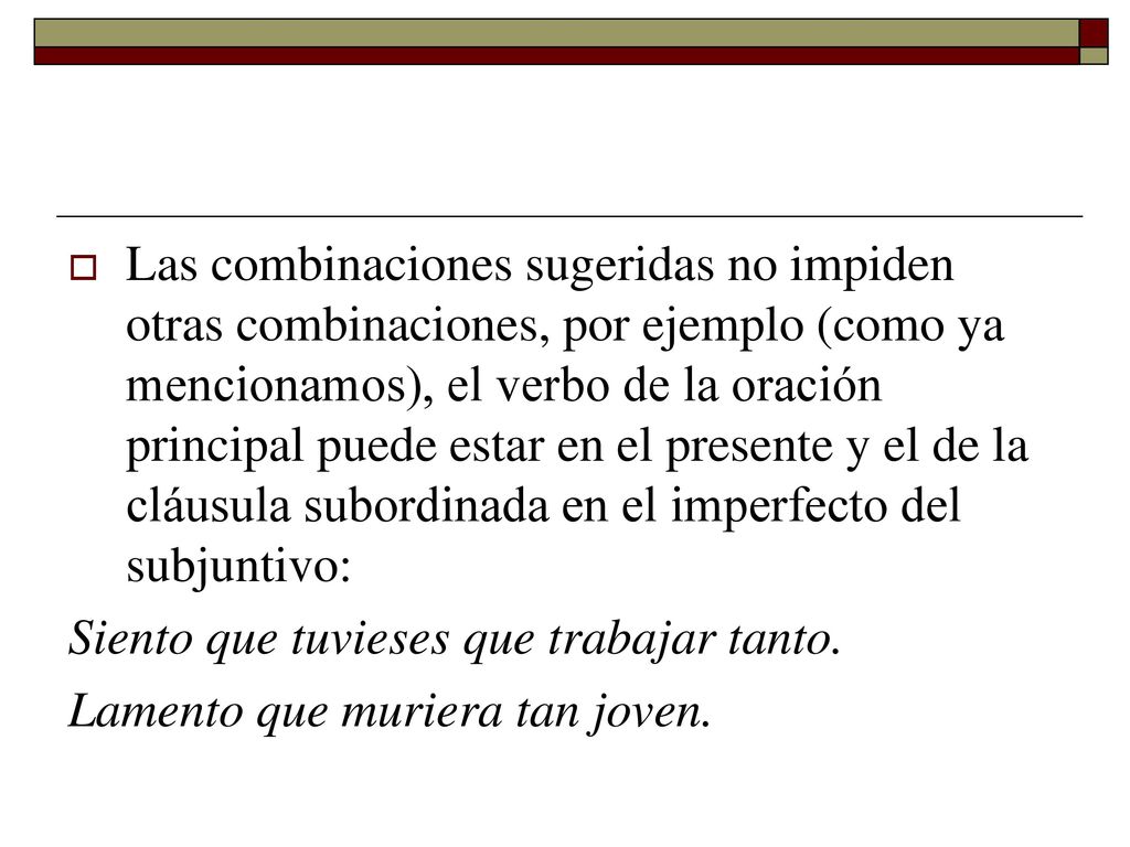 Las combinaciones sugeridas no impiden otras combinaciones, por ejemplo (como ya mencionamos), el verbo de la oración principal puede estar en el presente y el de la cláusula subordinada en el imperfecto del subjuntivo: