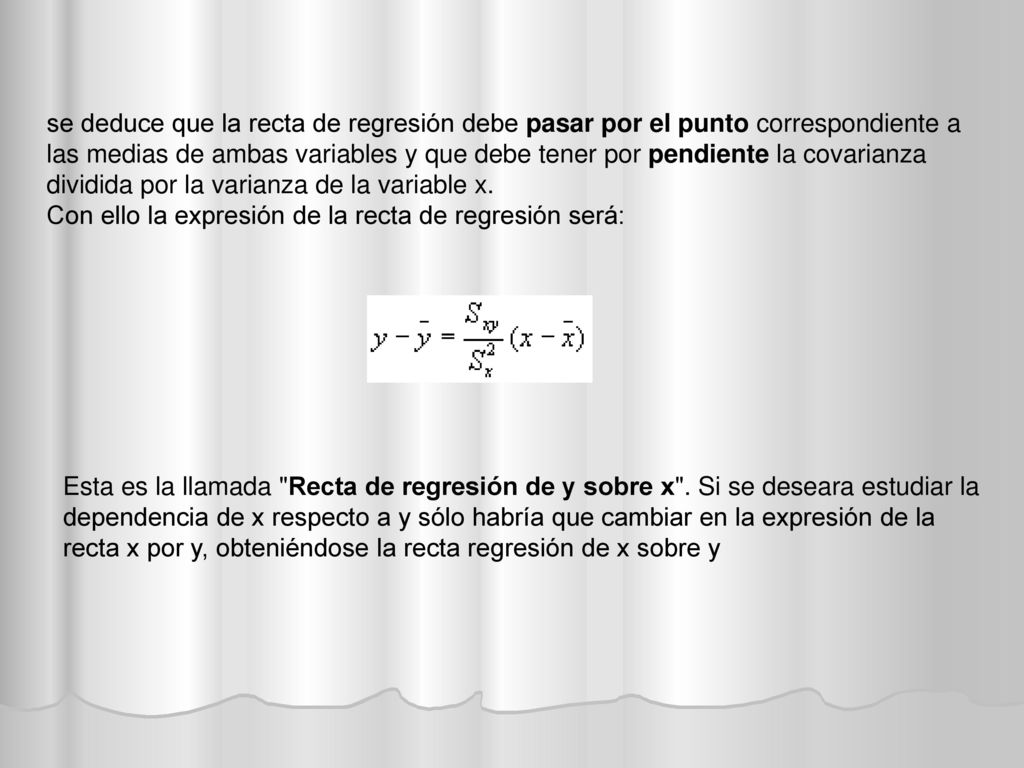 se deduce que la recta de regresión debe pasar por el punto correspondiente a las medias de ambas variables y que debe tener por pendiente la covarianza dividida por la varianza de la variable x.
