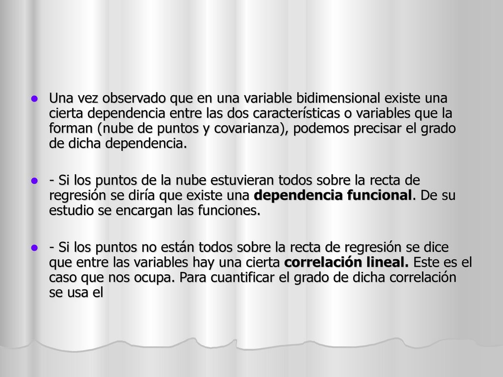 Una vez observado que en una variable bidimensional existe una cierta dependencia entre las dos características o variables que la forman (nube de puntos y covarianza), podemos precisar el grado de dicha dependencia.