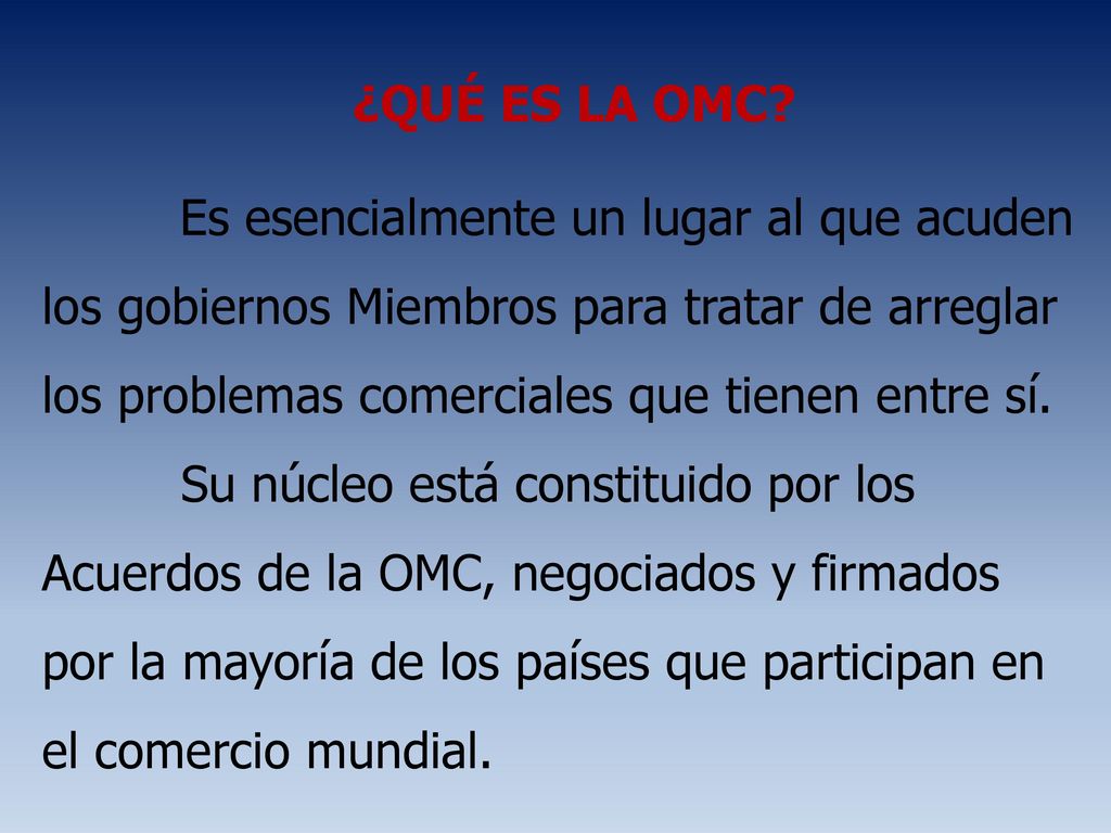 ¿QUÉ ES LA OMC Es esencialmente un lugar al que acuden los gobiernos Miembros para tratar de arreglar los problemas comerciales que tienen entre sí.