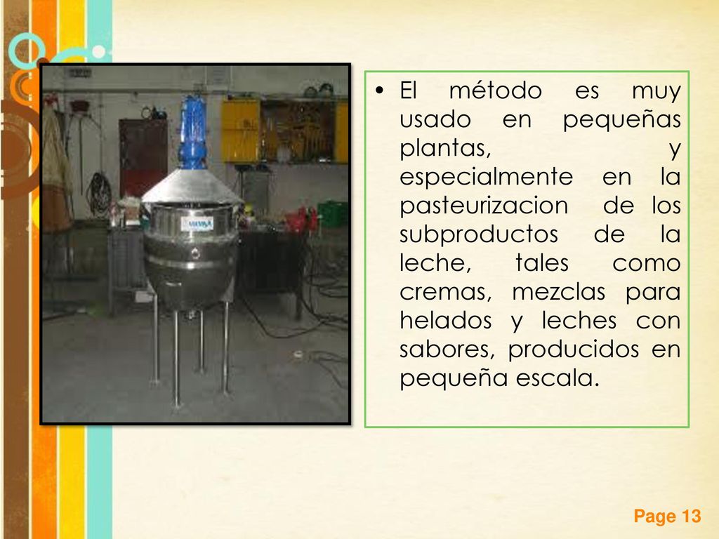 El método es muy usado en pequeñas plantas, y especialmente en la pasteurizacion de los subproductos de la leche, tales como cremas, mezclas para helados y leches con sabores, producidos en pequeña escala.