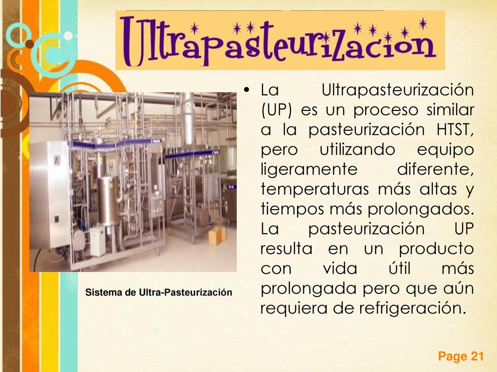 La Ultrapasteurización (UP) es un proceso similar a la pasteurización HTST, pero utilizando equipo ligeramente diferente, temperaturas más altas y tiempos más prolongados. La pasteurización UP resulta en un producto con vida útil más prolongada pero que aún requiera de refrigeración.