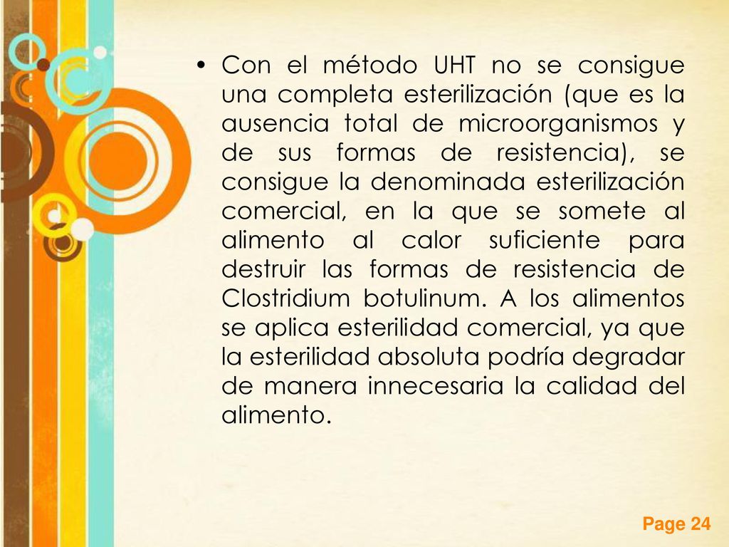 Con el método UHT no se consigue una completa esterilización (que es la ausencia total de microorganismos y de sus formas de resistencia), se consigue la denominada esterilización comercial, en la que se somete al alimento al calor suficiente para destruir las formas de resistencia de Clostridium botulinum.