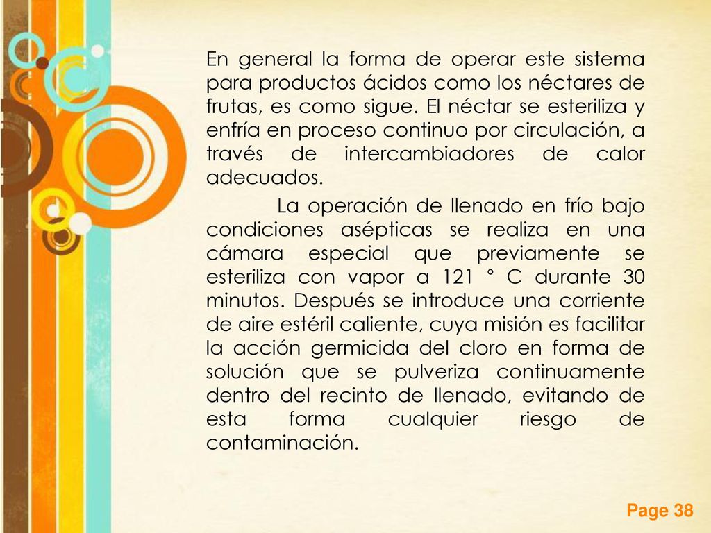 En general la forma de operar este sistema para productos ácidos como los néctares de frutas, es como sigue. El néctar se esteriliza y enfría en proceso continuo por circulación, a través de intercambiadores de calor adecuados.