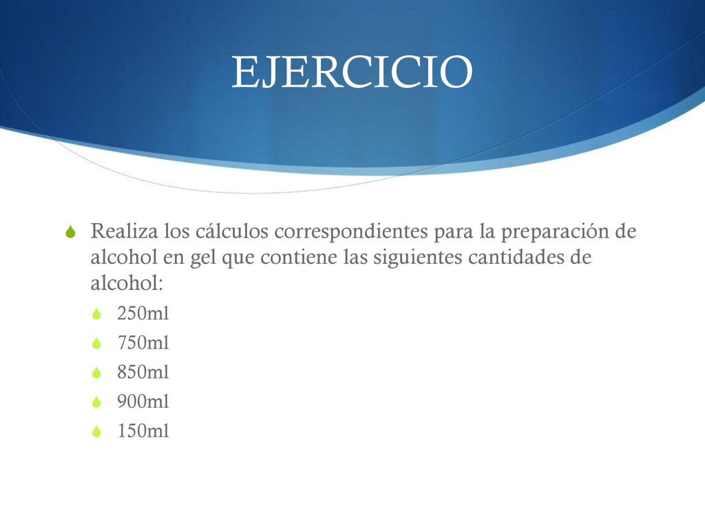 EJERCICIO Realiza los cálculos correspondientes para la preparación de alcohol en gel que contiene las siguientes cantidades de alcohol: