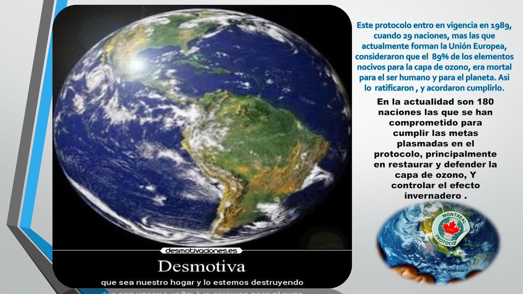 Este protocolo entro en vigencia en 1989, cuando 29 naciones, mas las que actualmente forman la Unión Europea, consideraron que el 89% de los elementos nocivos para la capa de ozono, era mortal para el ser humano y para el planeta. Asi lo ratificaron , y acordaron cumplirlo.