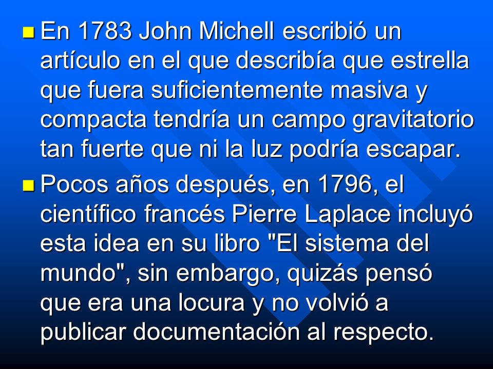 En 1783 John Michell escribió un artículo en el que describía que estrella que fuera suficientemente masiva y compacta tendría un campo gravitatorio tan fuerte que ni la luz podría escapar.