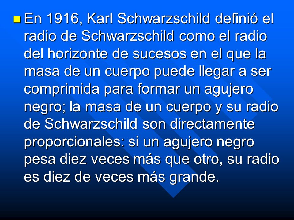 En 1916, Karl Schwarzschild definió el radio de Schwarzschild como el radio del horizonte de sucesos en el que la masa de un cuerpo puede llegar a ser comprimida para formar un agujero negro; la masa de un cuerpo y su radio de Schwarzschild son directamente proporcionales: si un agujero negro pesa diez veces más que otro, su radio es diez de veces más grande.