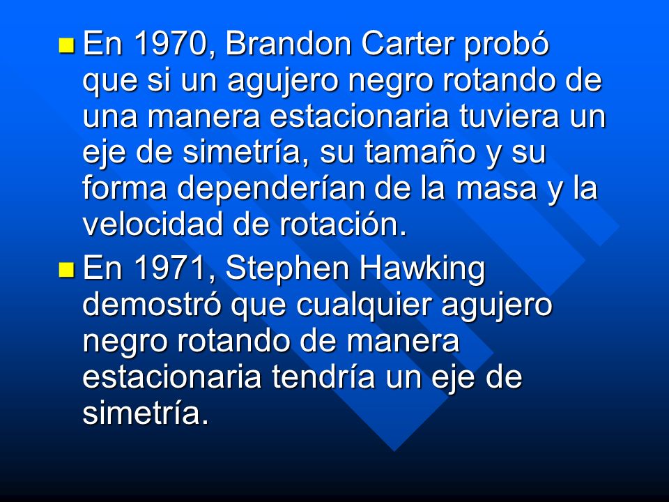 En 1970, Brandon Carter probó que si un agujero negro rotando de una manera estacionaria tuviera un eje de simetría, su tamaño y su forma dependerían de la masa y la velocidad de rotación.