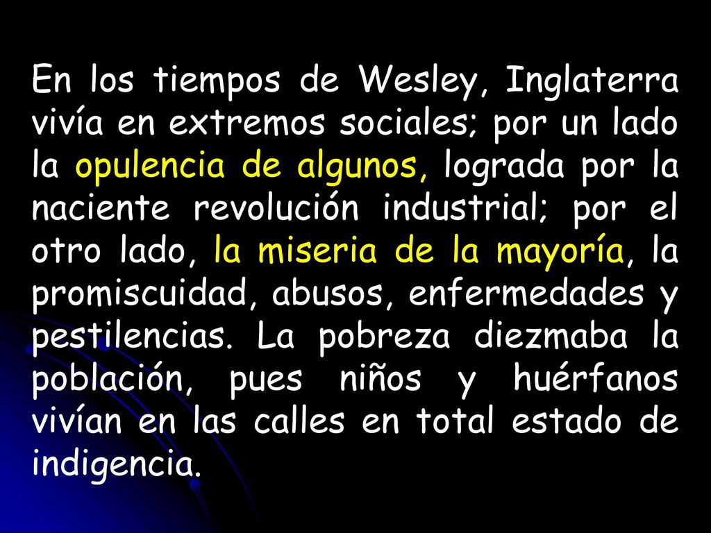 En los tiempos de Wesley, Inglaterra vivía en extremos sociales; por un lado la opulencia de algunos, lograda por la naciente revolución industrial; por el otro lado, la miseria de la mayoría, la promiscuidad, abusos, enfermedades y pestilencias.