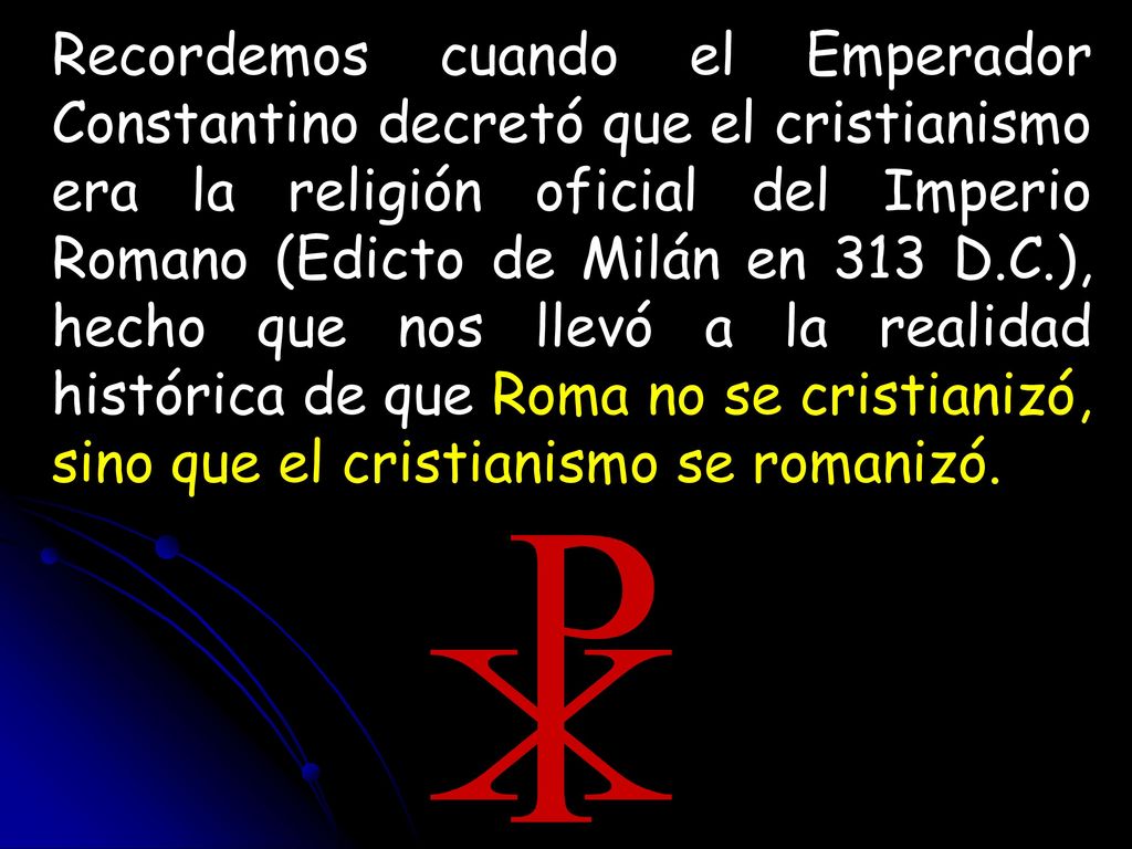 Recordemos cuando el Emperador Constantino decretó que el cristianismo era la religión oficial del Imperio Romano (Edicto de Milán en 313 D.C.), hecho que nos llevó a la realidad histórica de que Roma no se cristianizó, sino que el cristianismo se romanizó.