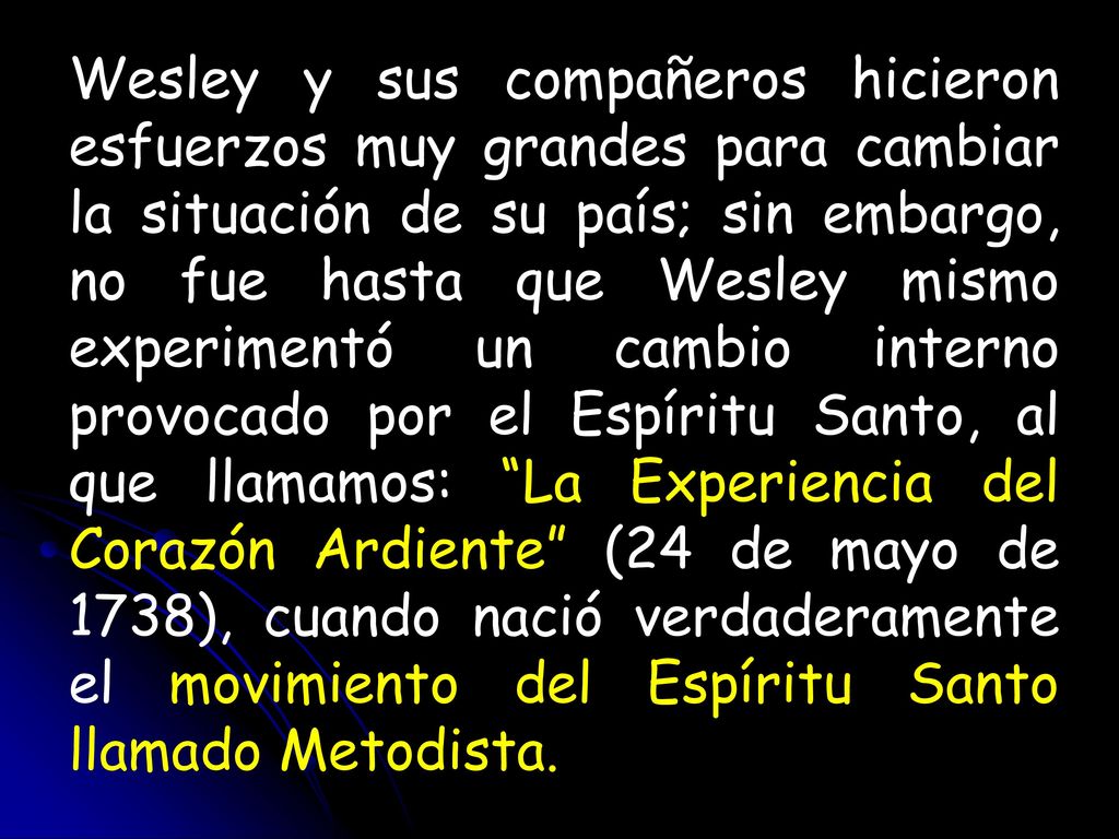 Wesley y sus compañeros hicieron esfuerzos muy grandes para cambiar la situación de su país; sin embargo, no fue hasta que Wesley mismo experimentó un cambio interno provocado por el Espíritu Santo, al que llamamos: La Experiencia del Corazón Ardiente (24 de mayo de 1738), cuando nació verdaderamente el movimiento del Espíritu Santo llamado Metodista.