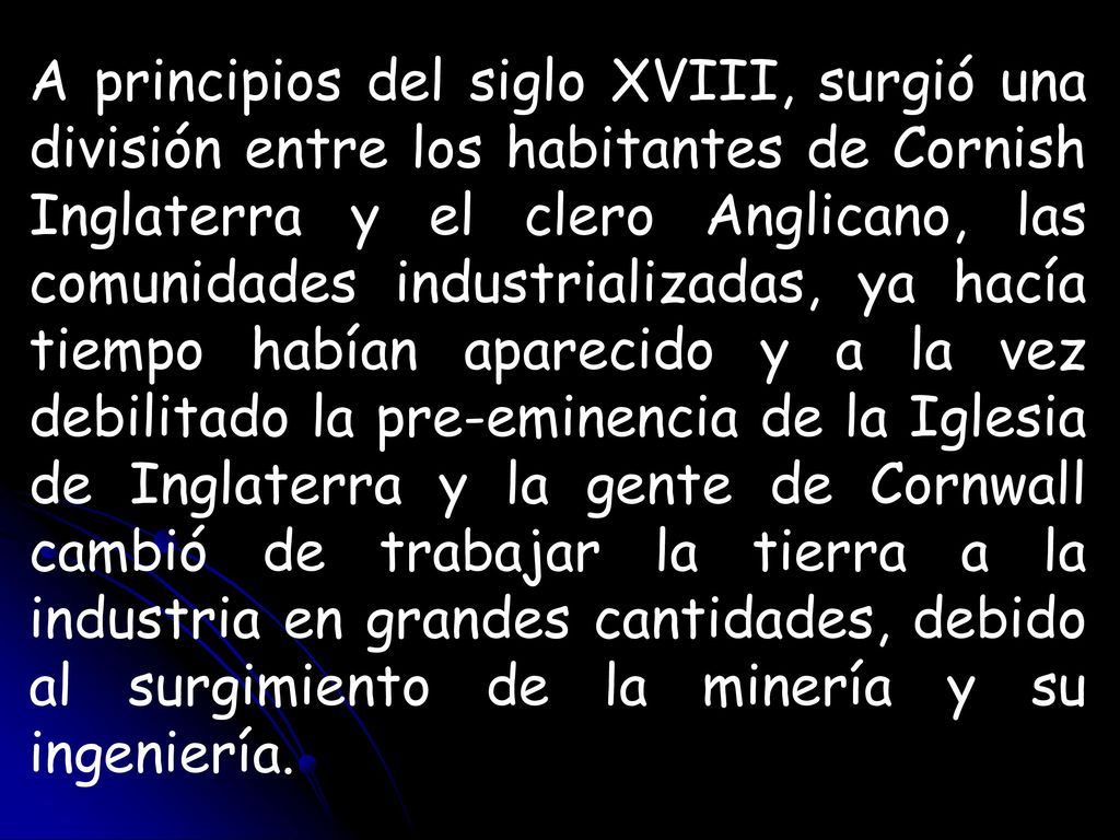 A principios del siglo XVIII, surgió una división entre los habitantes de Cornish Inglaterra y el clero Anglicano, las comunidades industrializadas, ya hacía tiempo habían aparecido y a la vez debilitado la pre-eminencia de la Iglesia de Inglaterra y la gente de Cornwall cambió de trabajar la tierra a la industria en grandes cantidades, debido al surgimiento de la minería y su ingeniería.