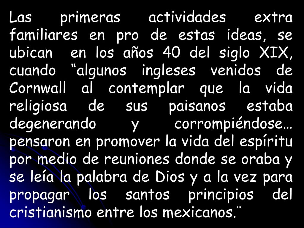 Las primeras actividades extra familiares en pro de estas ideas, se ubican en los años 40 del siglo XIX, cuando algunos ingleses venidos de Cornwall al contemplar que la vida religiosa de sus paisanos estaba degenerando y corrompiéndose… pensaron en promover la vida del espíritu por medio de reuniones donde se oraba y se leía la palabra de Dios y a la vez para propagar los santos principios del cristianismo entre los mexicanos.¨