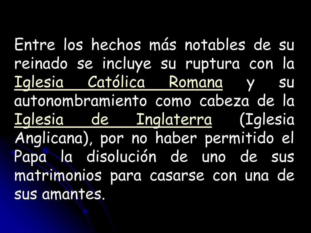 Entre los hechos más notables de su reinado se incluye su ruptura con la Iglesia Católica Romana y su autonombramiento como cabeza de la Iglesia de Inglaterra (Iglesia Anglicana), por no haber permitido el Papa la disolución de uno de sus matrimonios para casarse con una de sus amantes.