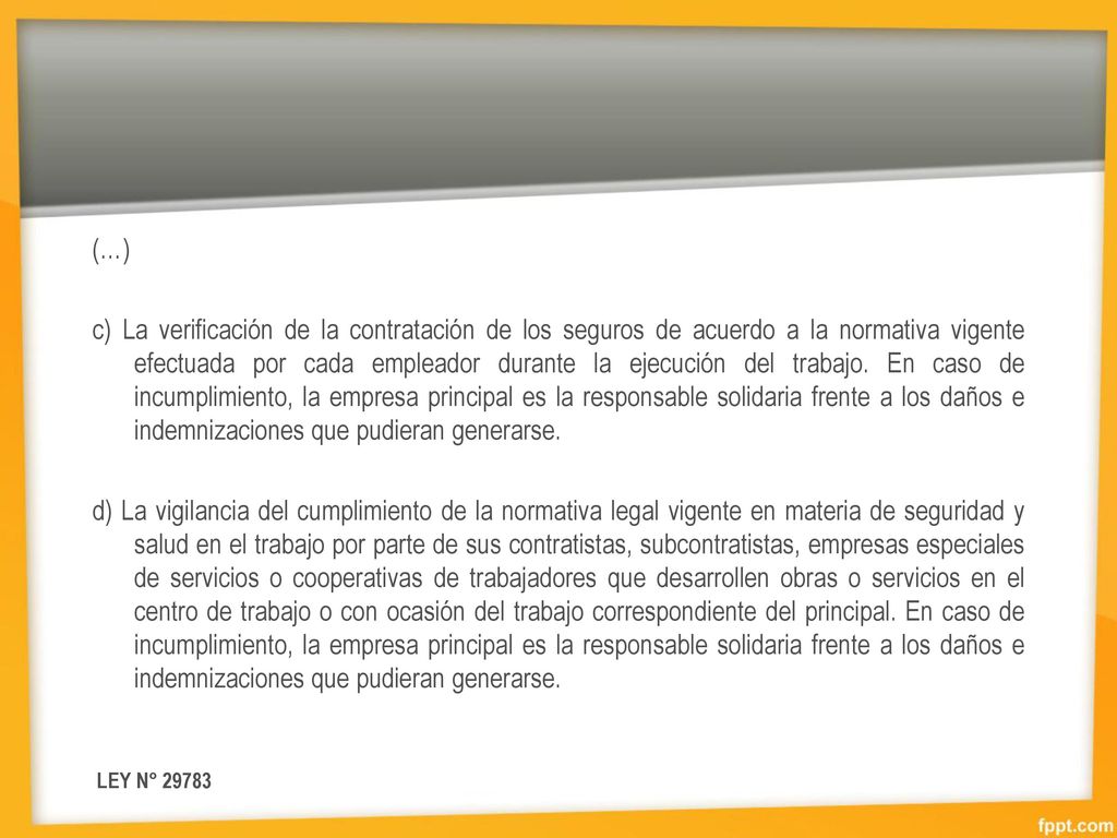 (…) c) La verificación de la contratación de los seguros de acuerdo a la normativa vigente efectuada por cada empleador durante la ejecución del trabajo. En caso de incumplimiento, la empresa principal es la responsable solidaria frente a los daños e indemnizaciones que pudieran generarse. d) La vigilancia del cumplimiento de la normativa legal vigente en materia de seguridad y salud en el trabajo por parte de sus contratistas, subcontratistas, empresas especiales de servicios o cooperativas de trabajadores que desarrollen obras o servicios en el centro de trabajo o con ocasión del trabajo correspondiente del principal. En caso de incumplimiento, la empresa principal es la responsable solidaria frente a los daños e indemnizaciones que pudieran generarse.