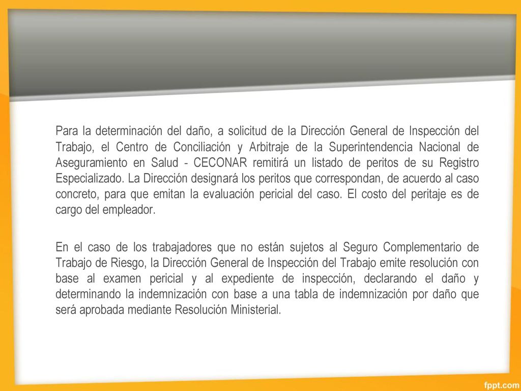 Para la determinación del daño, a solicitud de la Dirección General de Inspección del Trabajo, el Centro de Conciliación y Arbitraje de la Superintendencia Nacional de Aseguramiento en Salud - CECONAR remitirá un listado de peritos de su Registro Especializado. La Dirección designará los peritos que correspondan, de acuerdo al caso concreto, para que emitan la evaluación pericial del caso. El costo del peritaje es de cargo del empleador.