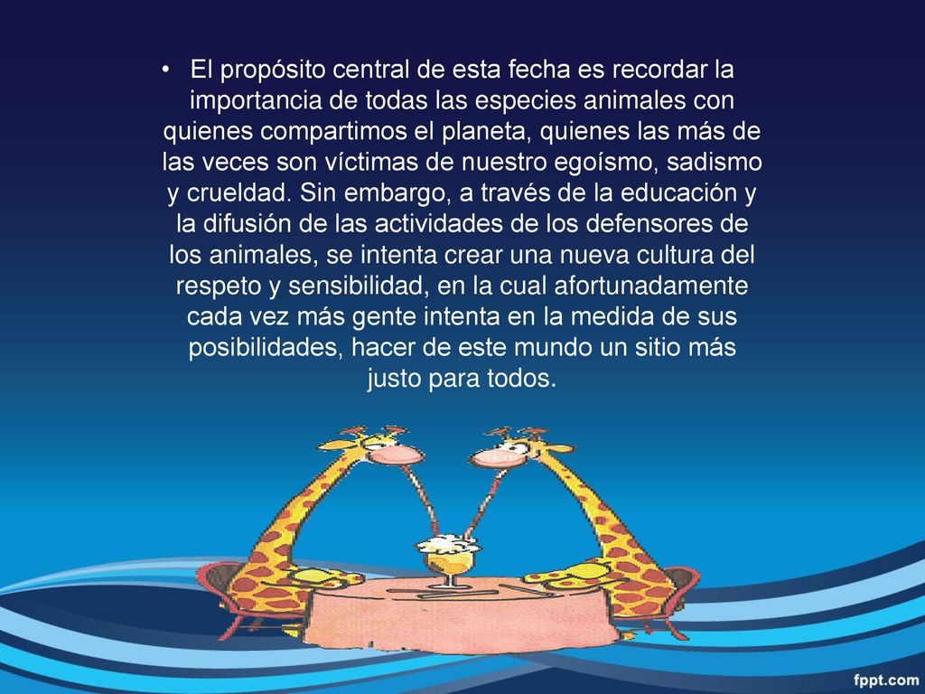 El propósito central de esta fecha es recordar la importancia de todas las especies animales con quienes compartimos el planeta, quienes las más de las veces son víctimas de nuestro egoísmo, sadismo y crueldad.