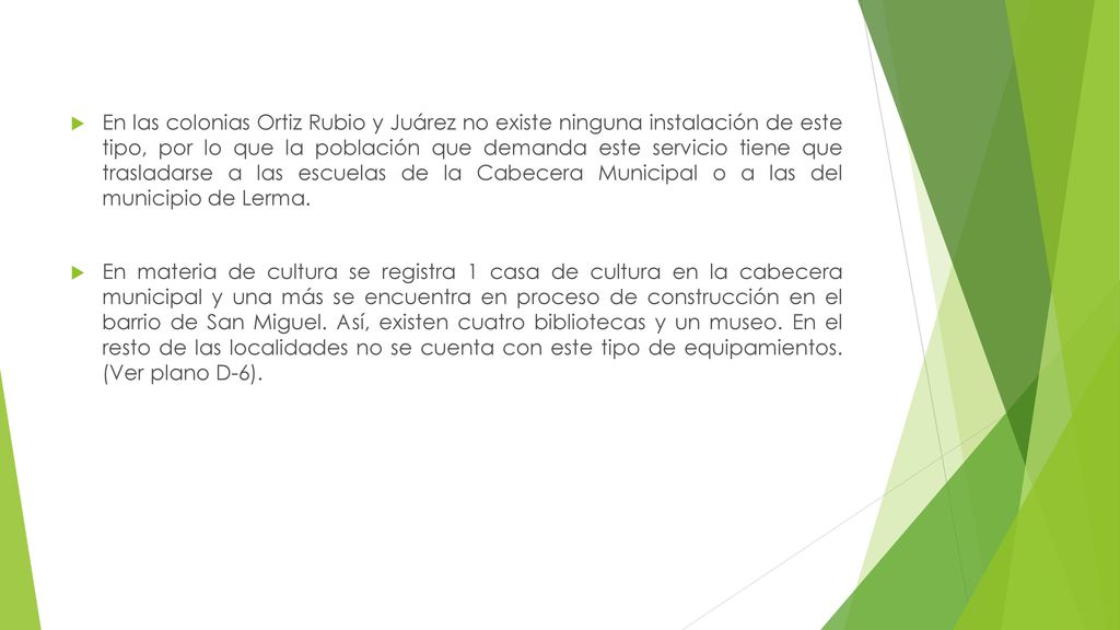 En las colonias Ortiz Rubio y Juárez no existe ninguna instalación de este tipo, por lo que la población que demanda este servicio tiene que trasladarse a las escuelas de la Cabecera Municipal o a las del municipio de Lerma.