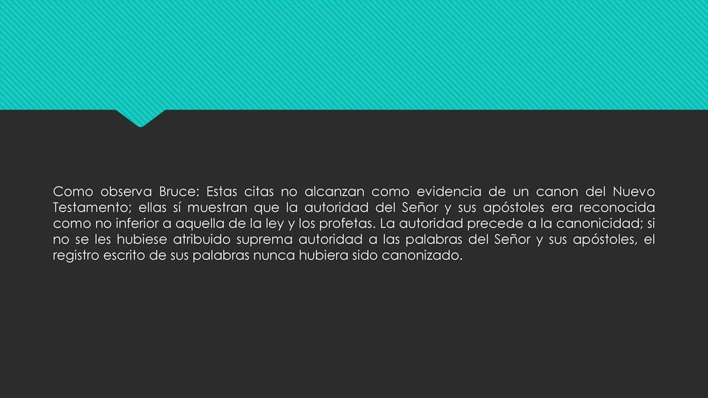 Como observa Bruce: Estas citas no alcanzan como evidencia de un canon del Nuevo Testamento; ellas sí muestran que la autoridad del Señor y sus apóstoles era reconocida como no inferior a aquella de la ley y los profetas. La autoridad precede a la canonicidad; si no se les hubiese atribuido suprema autoridad a las palabras del Señor y sus apóstoles, el registro escrito de sus palabras nunca hubiera sido canonizado.