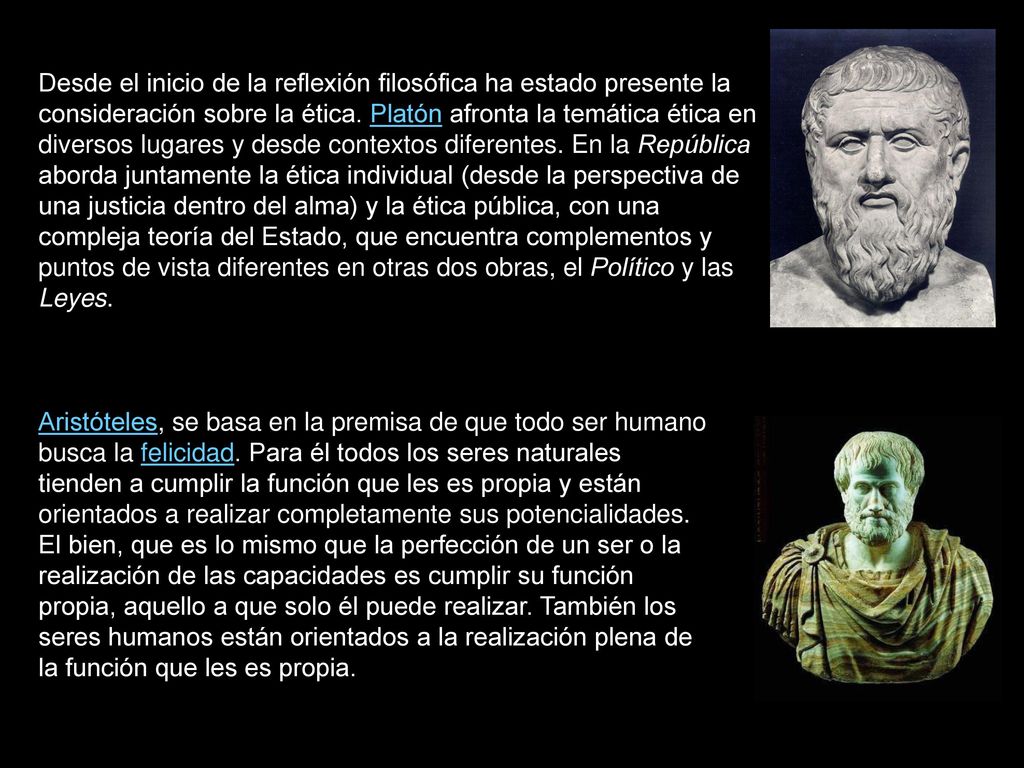 Desde el inicio de la reflexión filosófica ha estado presente la consideración sobre la ética. Platón afronta la temática ética en diversos lugares y desde contextos diferentes. En la República aborda juntamente la ética individual (desde la perspectiva de una justicia dentro del alma) y la ética pública, con una compleja teoría del Estado, que encuentra complementos y puntos de vista diferentes en otras dos obras, el Político y las Leyes.