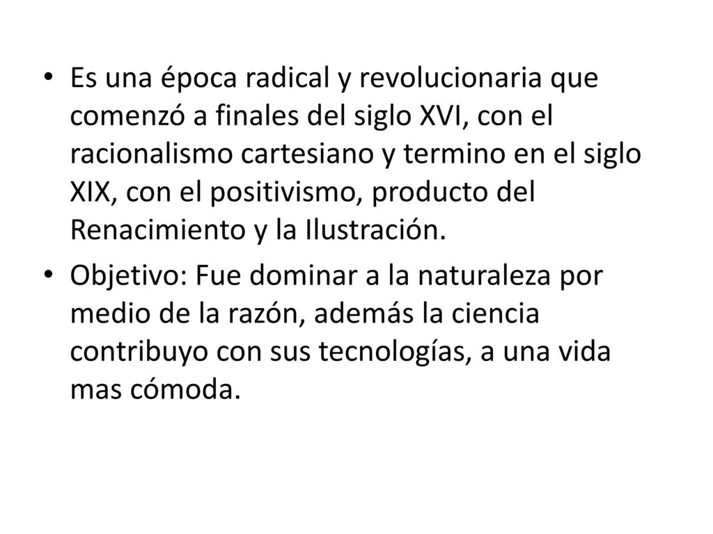 Es una época radical y revolucionaria que comenzó a finales del siglo XVI, con el racionalismo cartesiano y termino en el siglo XIX, con el positivismo, producto del Renacimiento y la Ilustración.