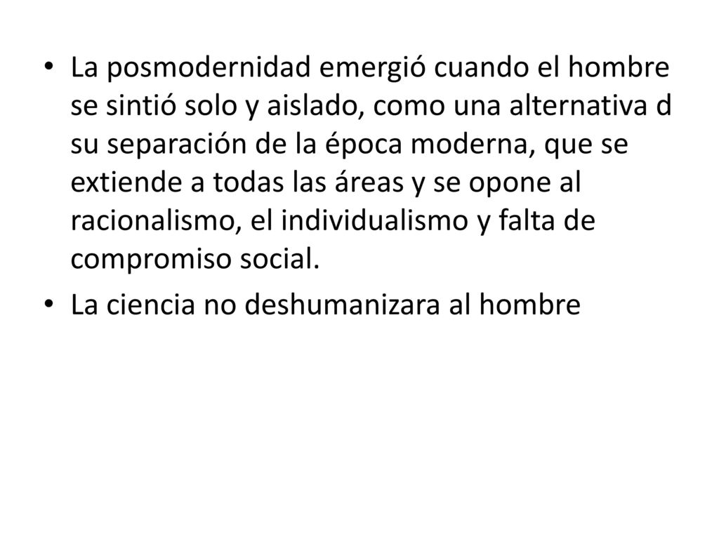La posmodernidad emergió cuando el hombre se sintió solo y aislado, como una alternativa d su separación de la época moderna, que se extiende a todas las áreas y se opone al racionalismo, el individualismo y falta de compromiso social.