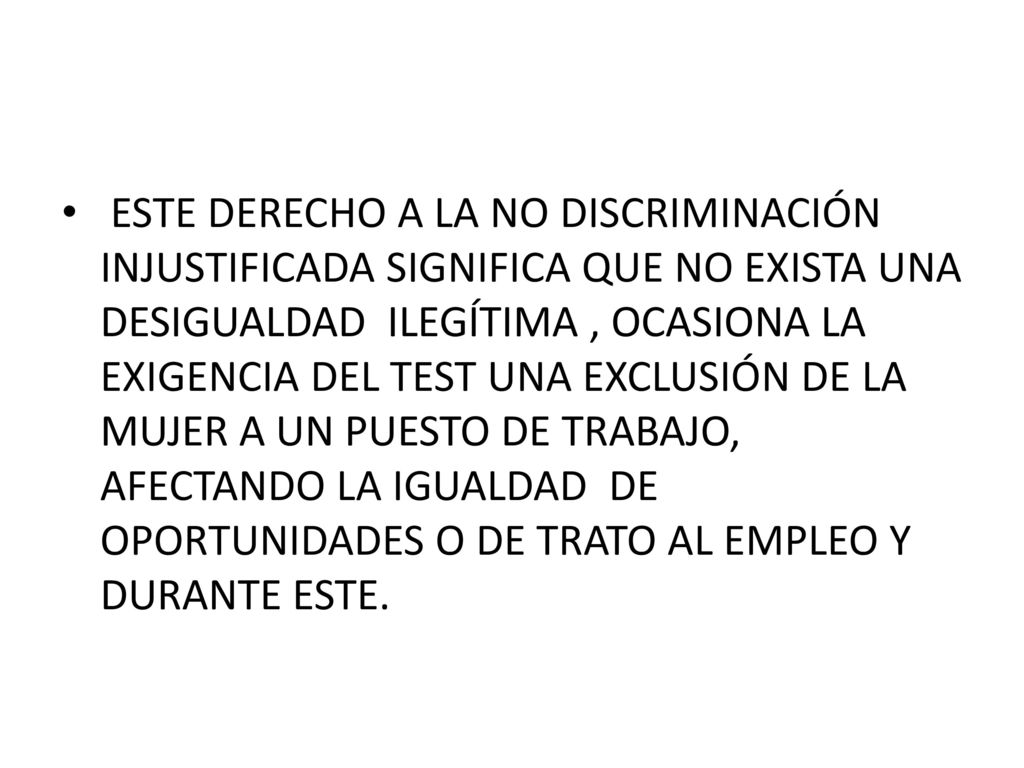 ESTE DERECHO A LA NO DISCRIMINACIÓN INJUSTIFICADA SIGNIFICA QUE NO EXISTA UNA DESIGUALDAD ILEGÍTIMA , OCASIONA LA EXIGENCIA DEL TEST UNA EXCLUSIÓN DE LA MUJER A UN PUESTO DE TRABAJO, AFECTANDO LA IGUALDAD DE OPORTUNIDADES O DE TRATO AL EMPLEO Y DURANTE ESTE.
