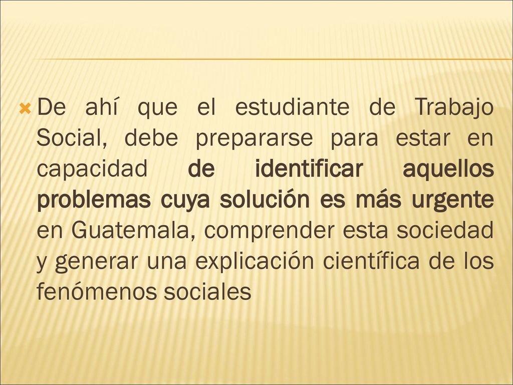 De ahí que el estudiante de Trabajo Social, debe prepararse para estar en capacidad de identificar aquellos problemas cuya solución es más urgente en Guatemala, comprender esta sociedad y generar una explicación científica de los fenómenos sociales