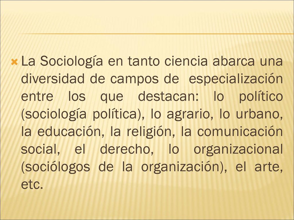 La Sociología en tanto ciencia abarca una diversidad de campos de especialización entre los que destacan: lo político (sociología política), lo agrario, lo urbano, la educación, la religión, la comunicación social, el derecho, lo organizacional (sociólogos de la organización), el arte, etc.