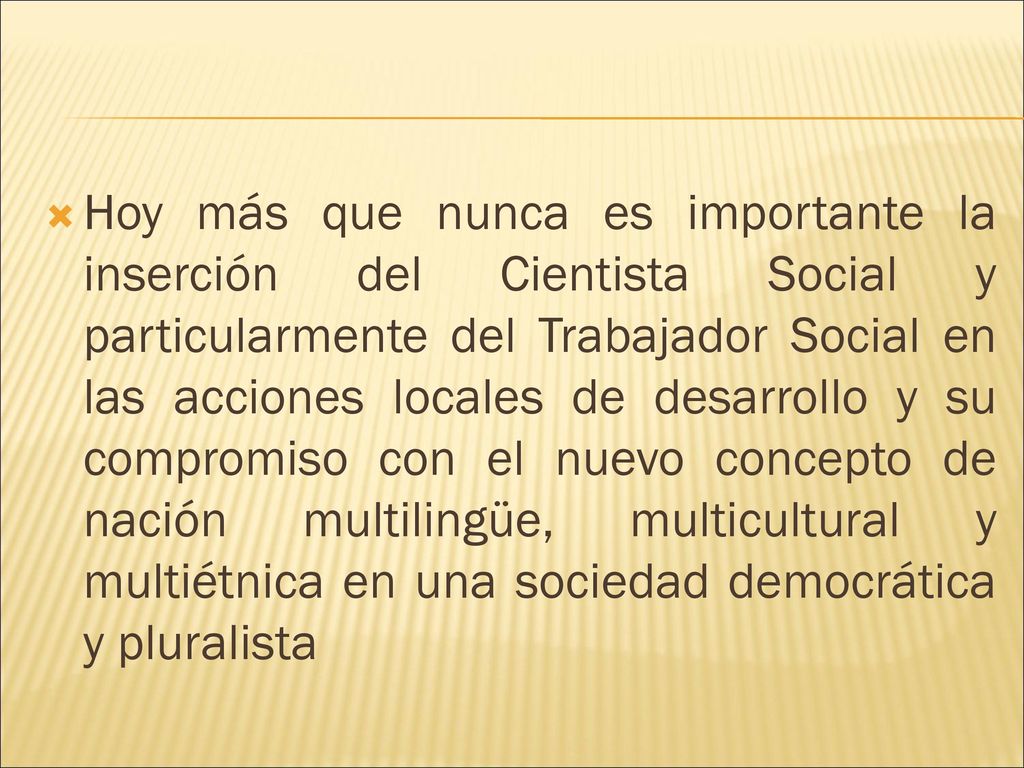 Hoy más que nunca es importante la inserción del Cientista Social y particularmente del Trabajador Social en las acciones locales de desarrollo y su compromiso con el nuevo concepto de nación multilingüe, multicultural y multiétnica en una sociedad democrática y pluralista