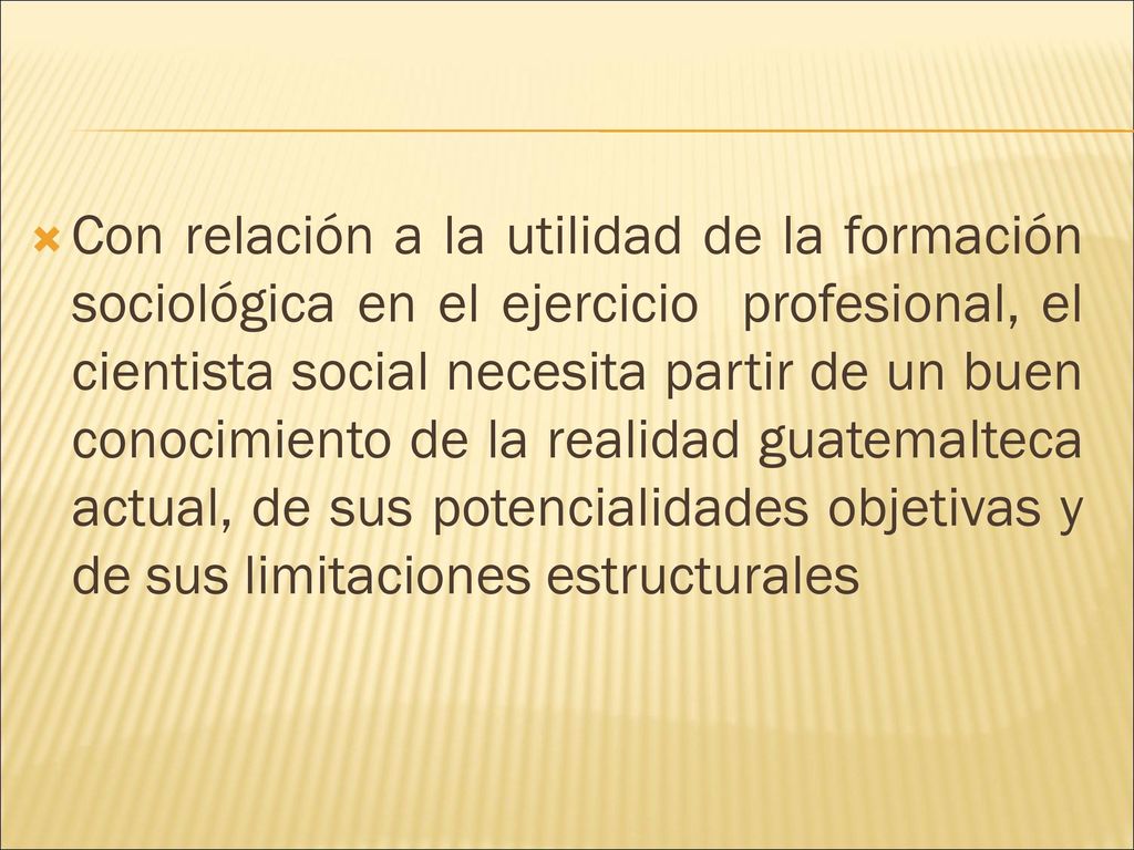 Con relación a la utilidad de la formación sociológica en el ejercicio profesional, el cientista social necesita partir de un buen conocimiento de la realidad guatemalteca actual, de sus potencialidades objetivas y de sus limitaciones estructurales