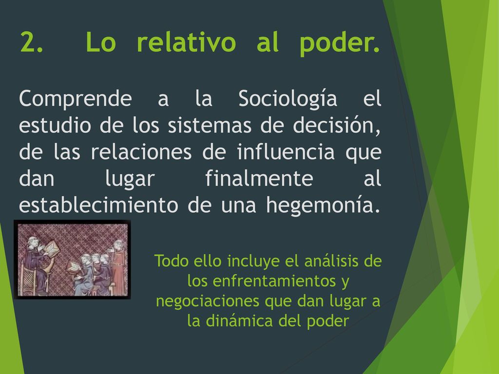 2. Lo relativo al poder. Comprende a la Sociología el estudio de los sistemas de decisión, de las relaciones de influencia que dan lugar finalmente al establecimiento de una hegemonía.