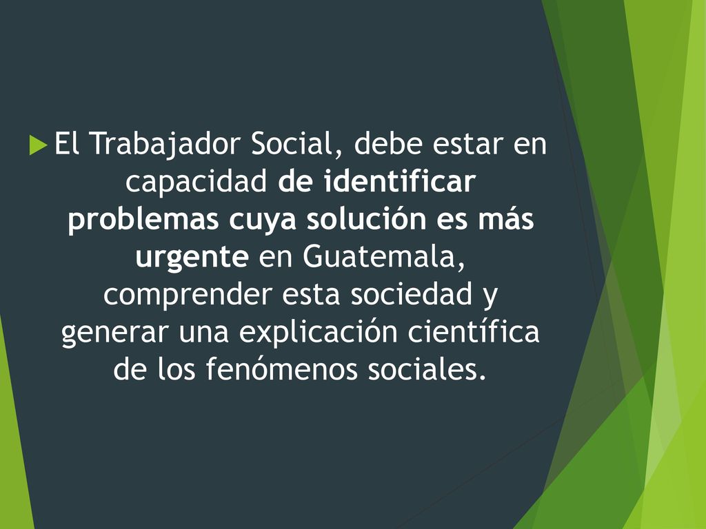El Trabajador Social, debe estar en capacidad de identificar problemas cuya solución es más urgente en Guatemala, comprender esta sociedad y generar una explicación científica de los fenómenos sociales.