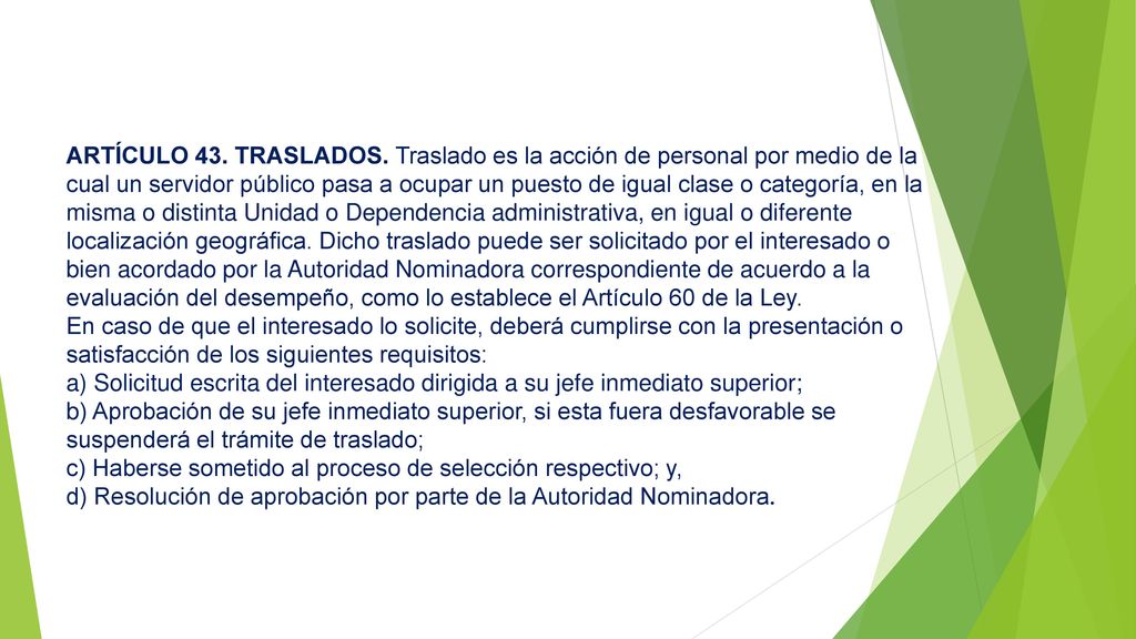 ARTÍCULO 43. TRASLADOS. Traslado es la acción de personal por medio de la cual un servidor público pasa a ocupar un puesto de igual clase o categoría, en la misma o distinta Unidad o Dependencia administrativa, en igual o diferente localización geográfica. Dicho traslado puede ser solicitado por el interesado o bien acordado por la Autoridad Nominadora correspondiente de acuerdo a la evaluación del desempeño, como lo establece el Artículo 60 de la Ley.
